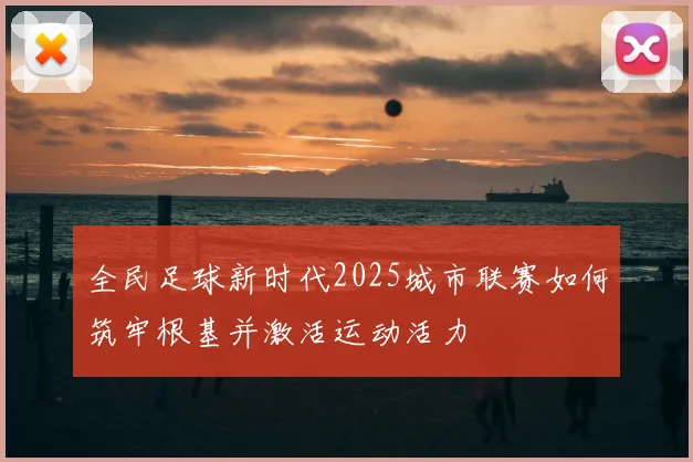 全民足球新时代2025城市联赛如何筑牢根基并激活运动活力