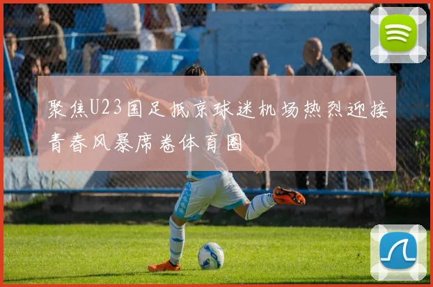 聚焦U23国足抵京球迷机场热烈迎接青春风暴席卷体育圈