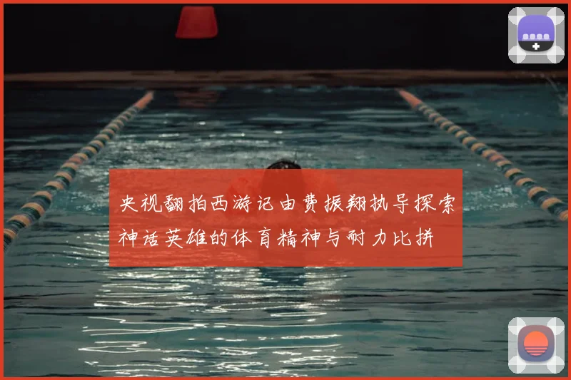 央视翻拍西游记由费振翔执导探索神话英雄的体育精神与耐力比拼