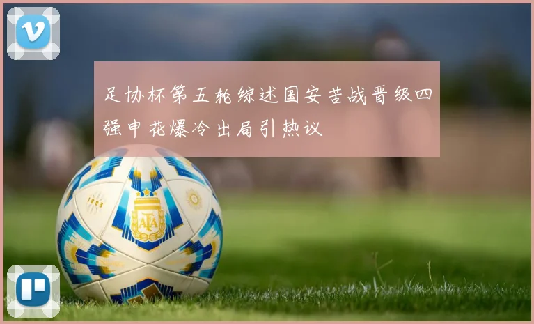 足协杯第五轮综述国安苦战晋级四强申花爆冷出局引热议