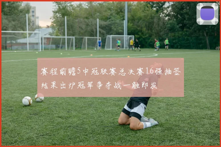 赛程前瞻5中冠联赛总决赛16强抽签结果出炉冠军争夺战一触即发