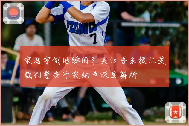 宋浩宇倒地瞬间引关注吾米提江受裁判警告冲突细节深度解析