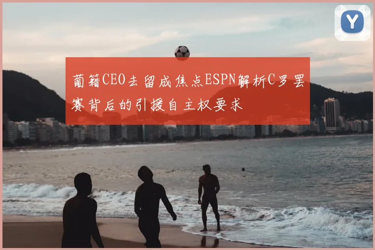 葡籍CEO去留成焦点ESPN解析C罗罢赛背后的引援自主权要求