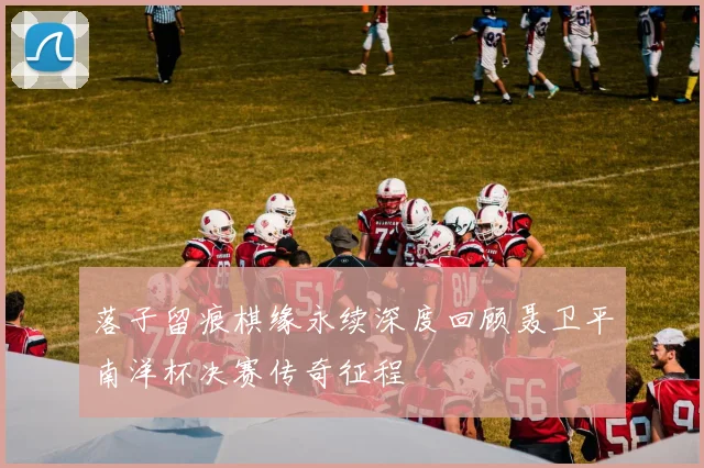 落子留痕棋缘永续深度回顾聂卫平南洋杯决赛传奇征程