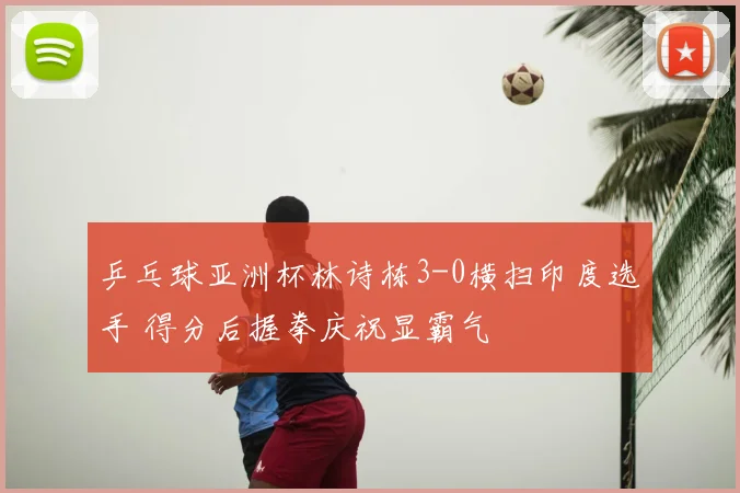 乒乓球亚洲杯林诗栋3-0横扫印度选手 得分后握拳庆祝显霸气