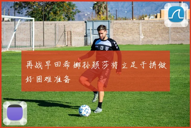 再战早田希娜孙颖莎将立足于拼做好困难准备