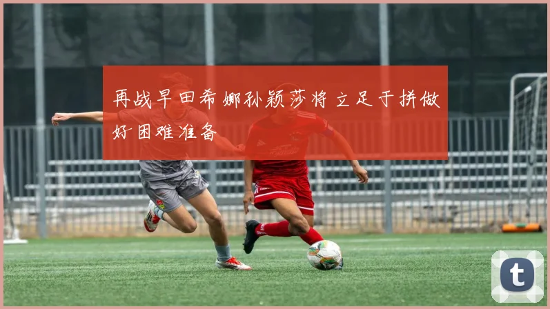 再战早田希娜孙颖莎将立足于拼做好困难准备