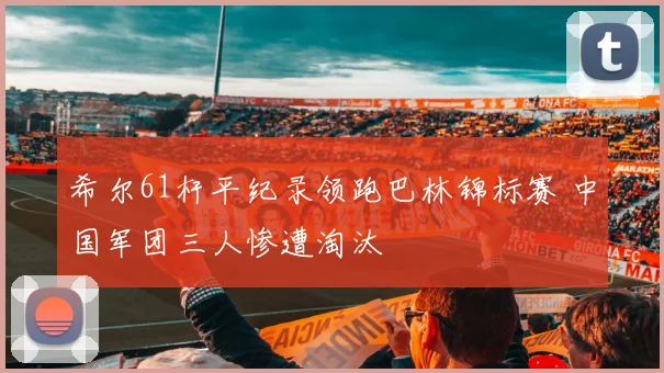 希尔61杆平纪录领跑巴林锦标赛 中国军团三人惨遭淘汰