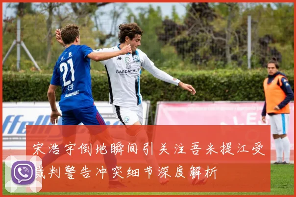 宋浩宇倒地瞬间引关注吾米提江受裁判警告冲突细节深度解析