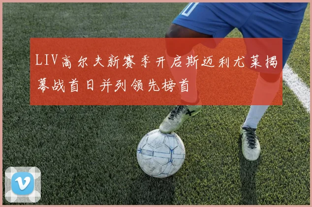 LIV高尔夫新赛季开启斯迈利尤莱揭幕战首日并列领先榜首