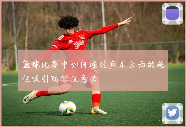 篮球比赛中如何通过声东击西的跑位吸引防守注意力