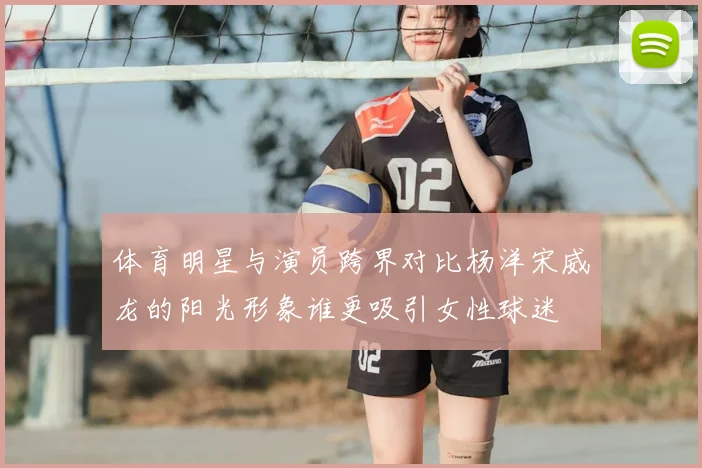 体育明星与演员跨界对比杨洋宋威龙的阳光形象谁更吸引女性球迷