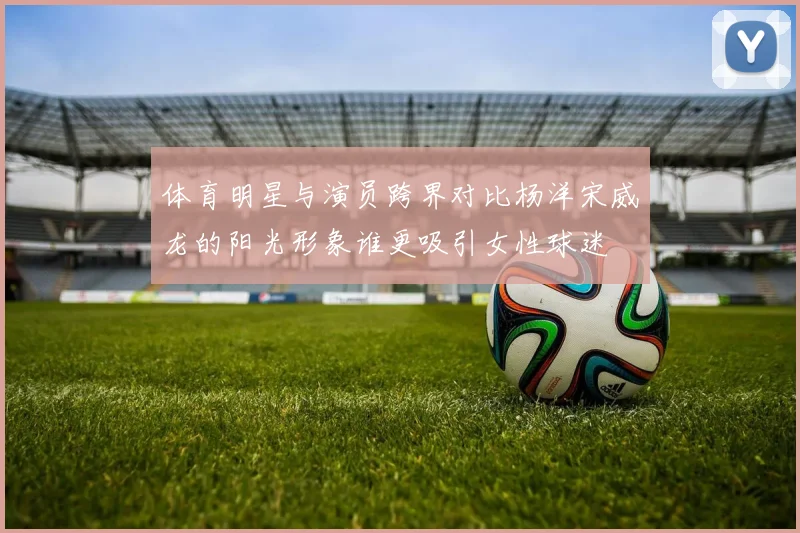 体育明星与演员跨界对比杨洋宋威龙的阳光形象谁更吸引女性球迷